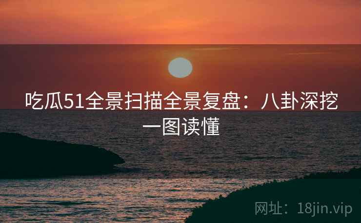 吃瓜51全景扫描全景复盘：八卦深挖一图读懂