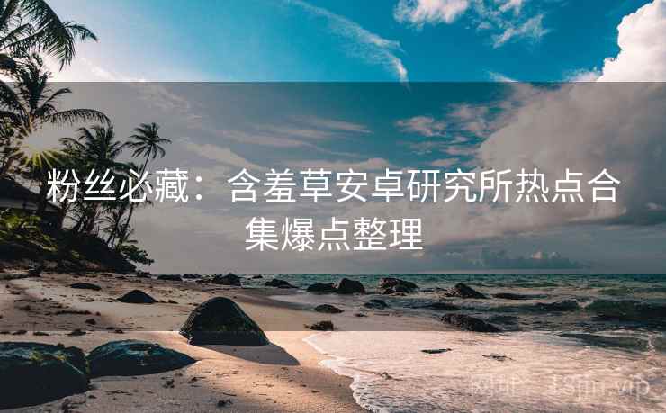 粉丝必藏：含羞草安卓研究所热点合集爆点整理