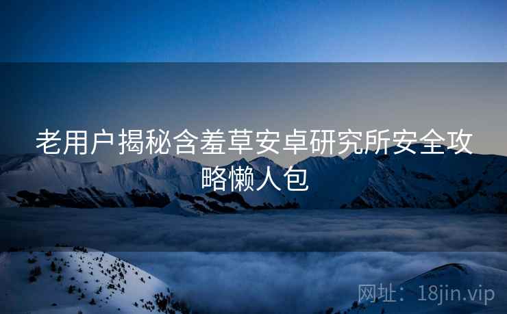 老用户揭秘含羞草安卓研究所安全攻略懒人包