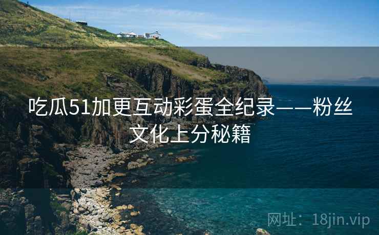 吃瓜51加更互动彩蛋全纪录——粉丝文化上分秘籍