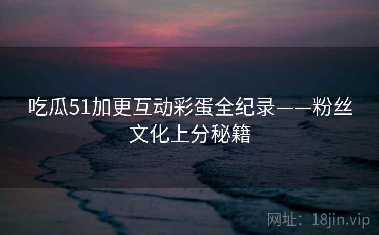 吃瓜51加更互动彩蛋全纪录——粉丝文化上分秘籍