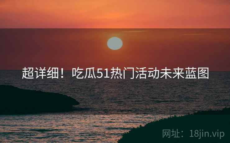 超详细！吃瓜51热门活动未来蓝图