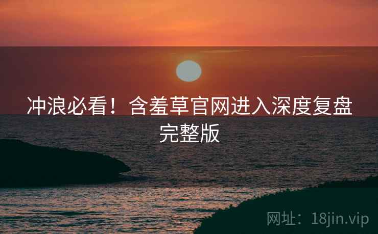 冲浪必看！含羞草官网进入深度复盘完整版