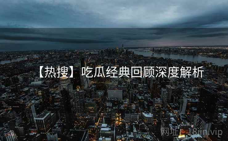【热搜】吃瓜经典回顾深度解析