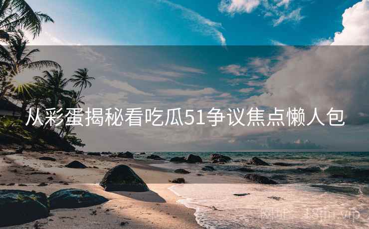 从彩蛋揭秘看吃瓜51争议焦点懒人包