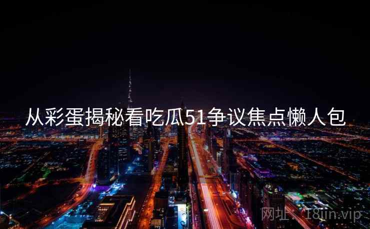 从彩蛋揭秘看吃瓜51争议焦点懒人包