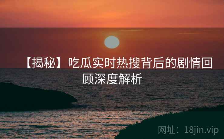 【揭秘】吃瓜实时热搜背后的剧情回顾深度解析