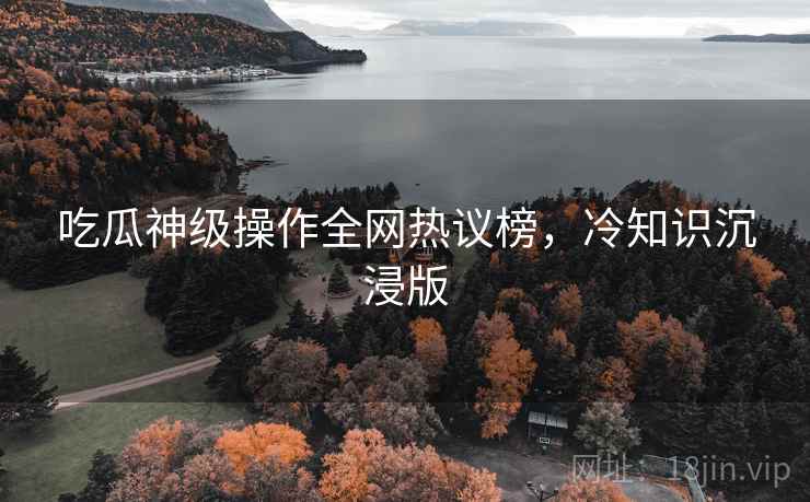吃瓜神级操作全网热议榜，冷知识沉浸版