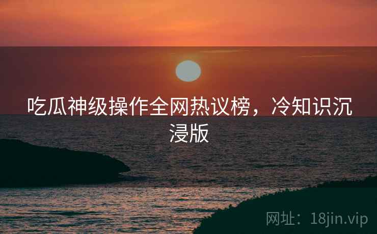 吃瓜神级操作全网热议榜，冷知识沉浸版
