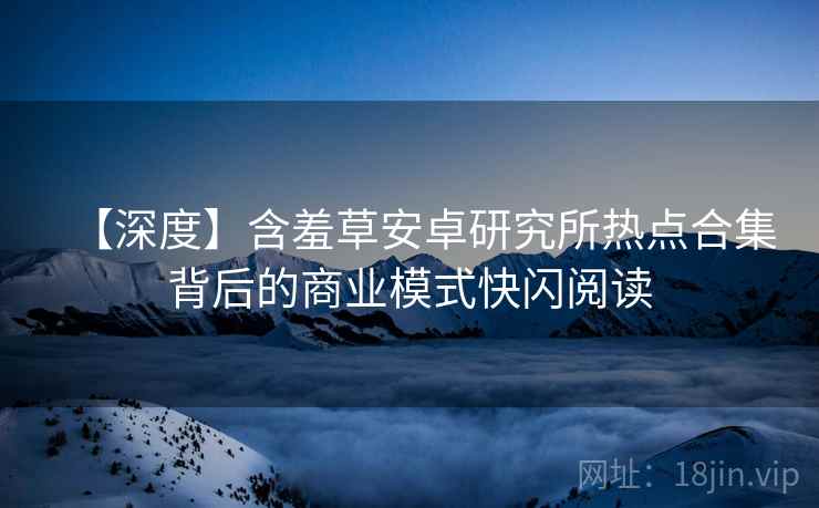 【深度】含羞草安卓研究所热点合集背后的商业模式快闪阅读