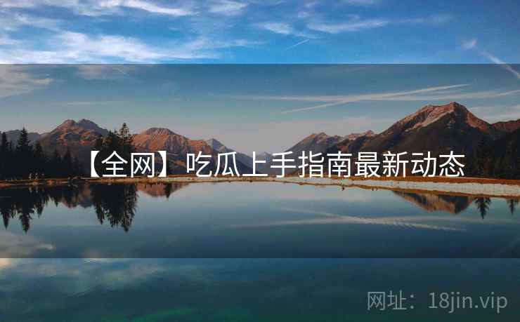 【全网】吃瓜上手指南最新动态