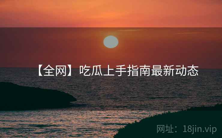 【全网】吃瓜上手指南最新动态