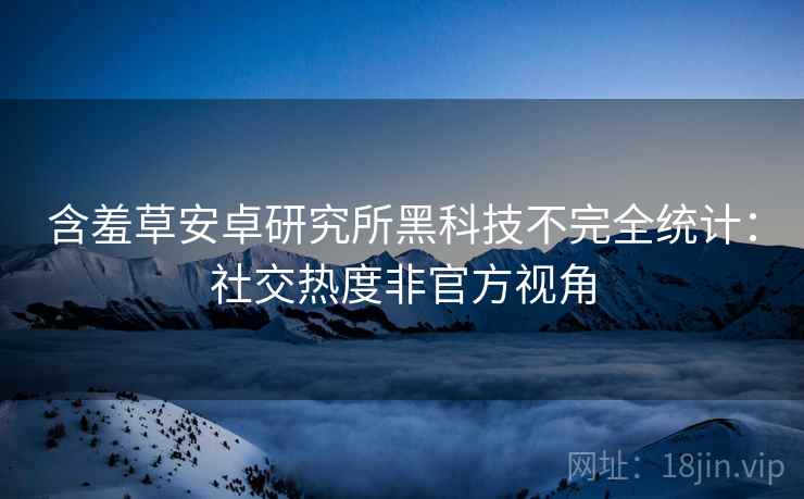 含羞草安卓研究所黑科技不完全统计：社交热度非官方视角