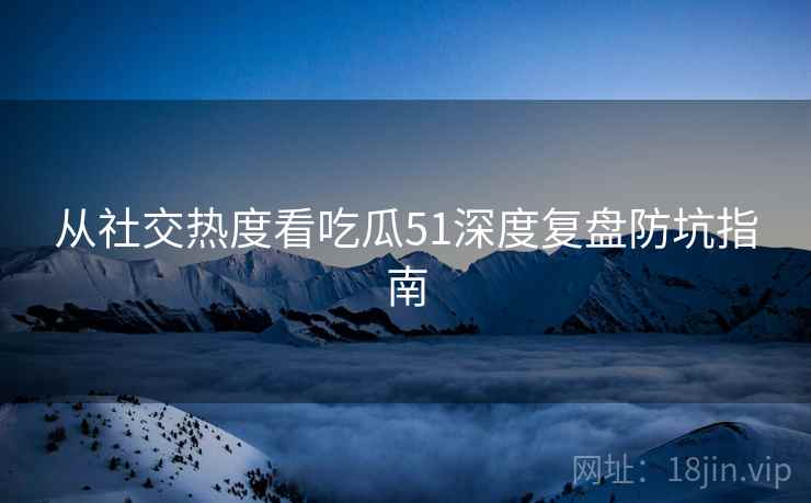 从社交热度看吃瓜51深度复盘防坑指南