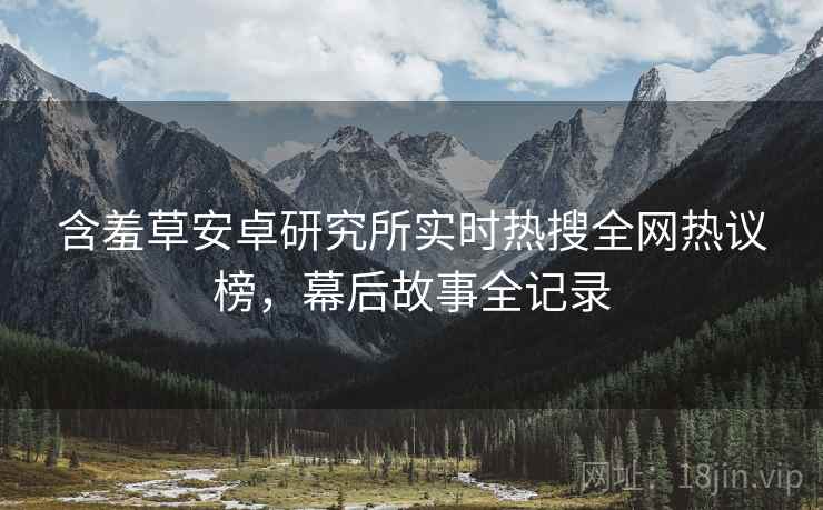 含羞草安卓研究所实时热搜全网热议榜，幕后故事全记录
