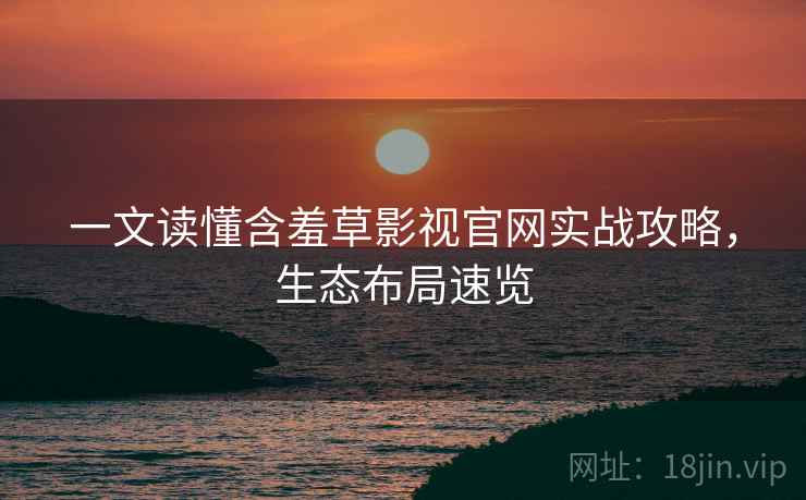 一文读懂含羞草影视官网实战攻略，生态布局速览