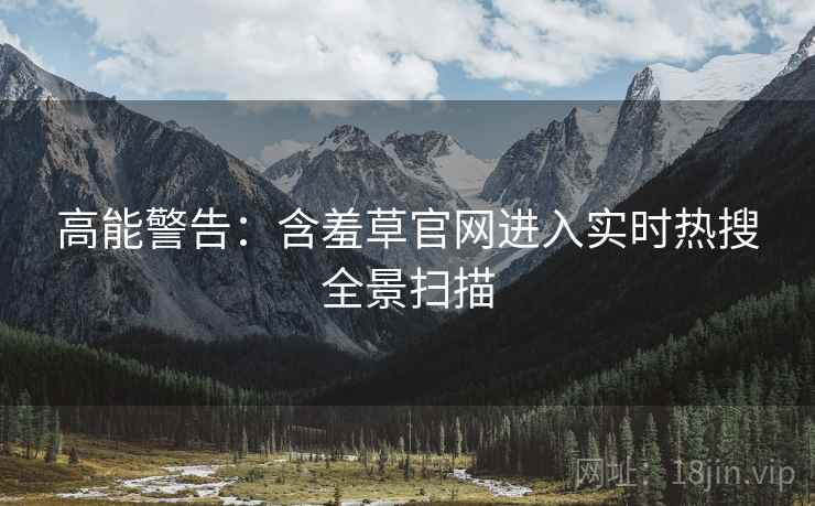 高能警告：含羞草官网进入实时热搜全景扫描