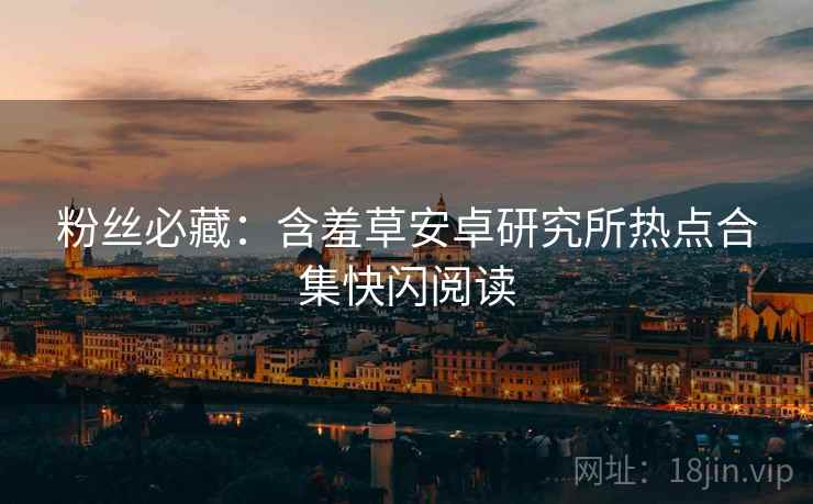 粉丝必藏：含羞草安卓研究所热点合集快闪阅读
