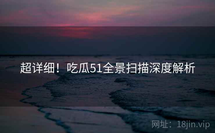 超详细！吃瓜51全景扫描深度解析