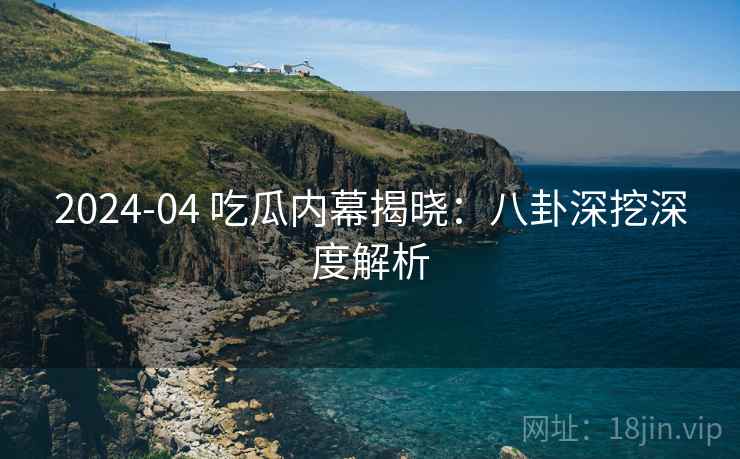 2024-04 吃瓜内幕揭晓：八卦深挖深度解析