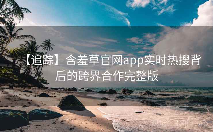 【追踪】含羞草官网app实时热搜背后的跨界合作完整版