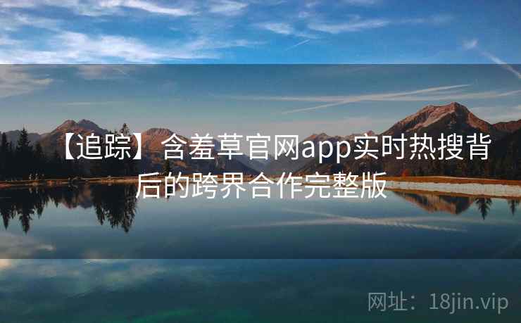 【追踪】含羞草官网app实时热搜背后的跨界合作完整版