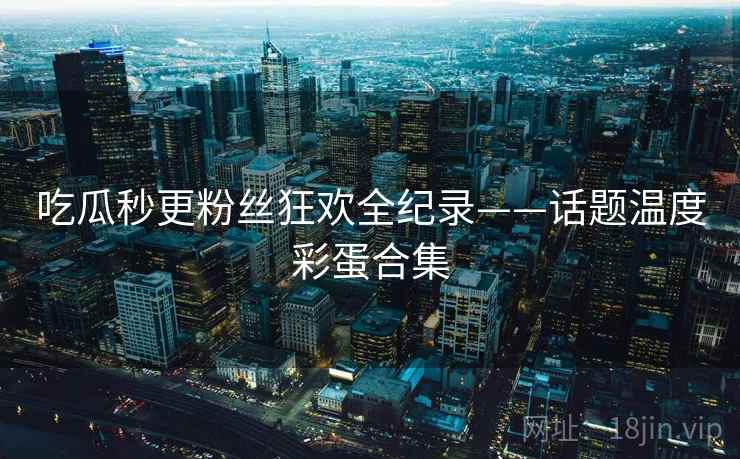 吃瓜秒更粉丝狂欢全纪录——话题温度彩蛋合集