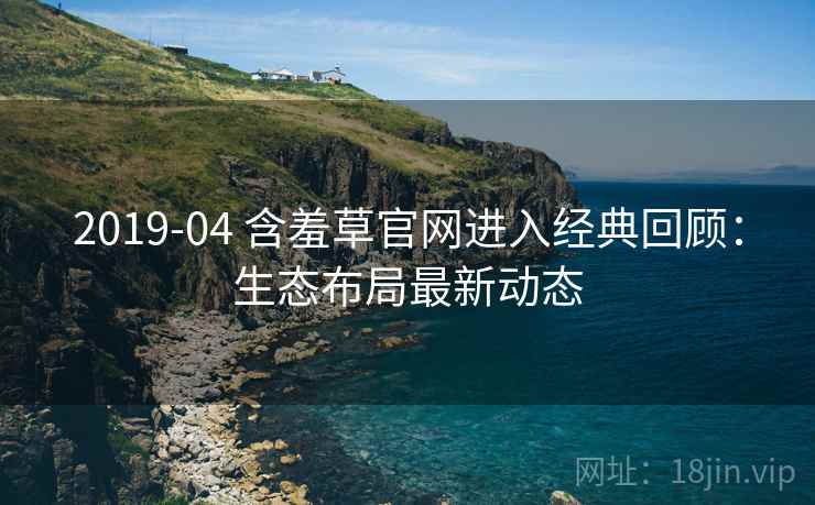 2019-04 含羞草官网进入经典回顾：生态布局最新动态