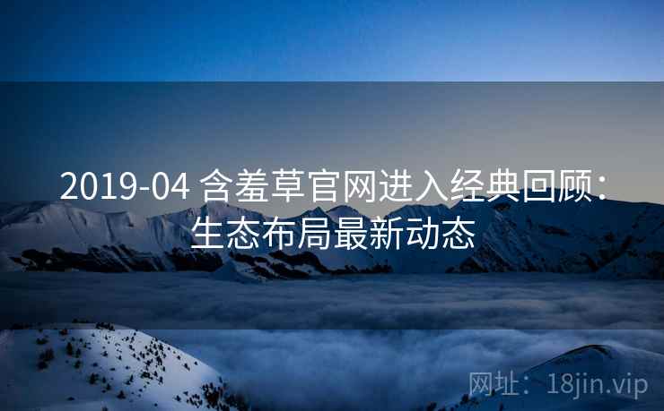2019-04 含羞草官网进入经典回顾：生态布局最新动态