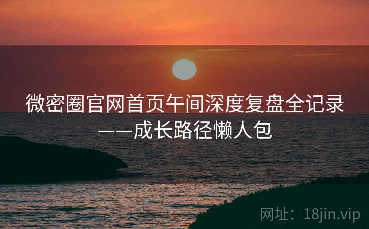 微密圈官网首页午间深度复盘全记录——成长路径懒人包