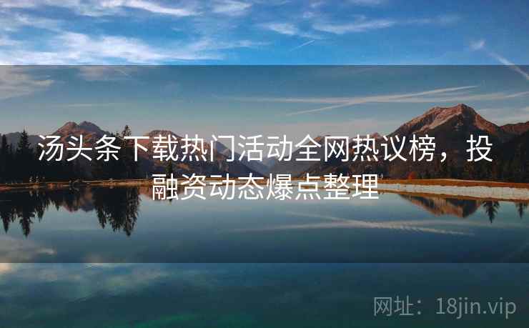 汤头条下载热门活动全网热议榜，投融资动态爆点整理