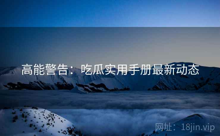 高能警告：吃瓜实用手册最新动态