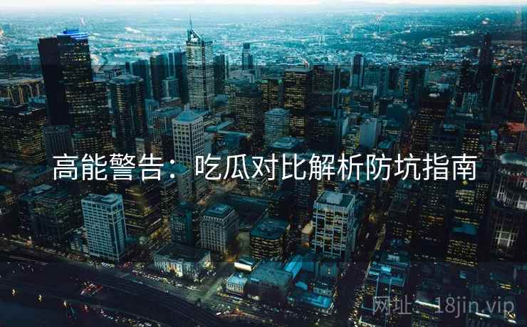 高能警告：吃瓜对比解析防坑指南